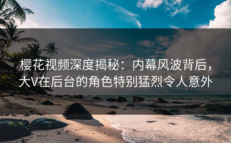 樱花视频深度揭秘:内幕风波背后,大V在后台的角色特别猛烈令人意外 樱花视频深度揭秘:内幕风波背后,大V在后台的角色特别猛烈令人意外