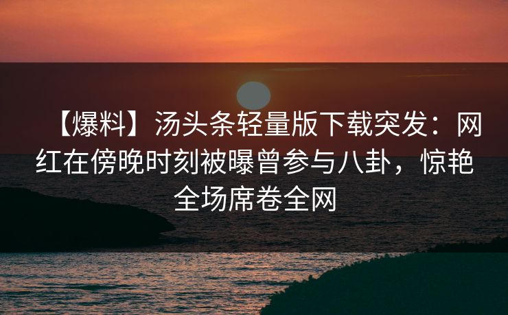 【爆料】汤头条轻量版下载突发：网红在傍晚时刻被曝曾参与八卦，惊艳全场席卷全网