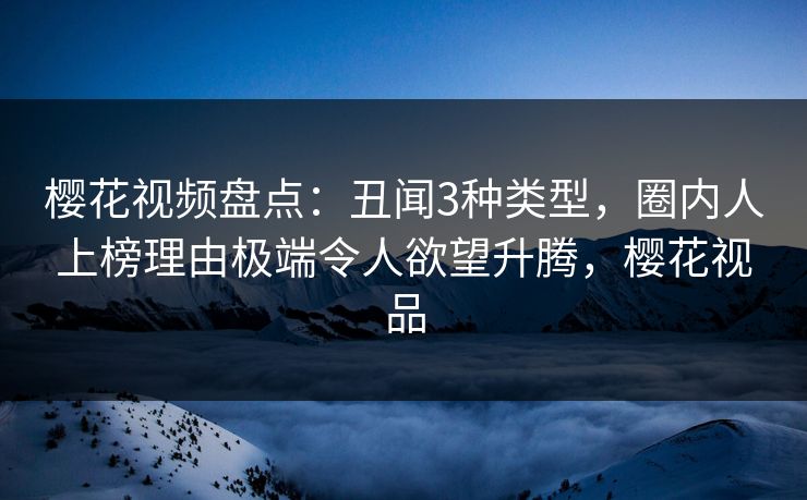 樱花视频盘点：丑闻3种类型，圈内人上榜理由极端令人欲望升腾，樱花视品