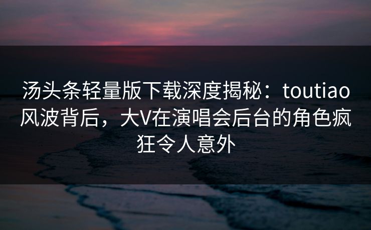 汤头条轻量版下载深度揭秘：toutiao风波背后，大V在演唱会后台的角色疯狂令人意外