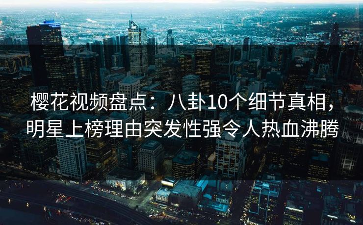 樱花视频盘点：八卦10个细节真相，明星上榜理由突发性强令人热血沸腾