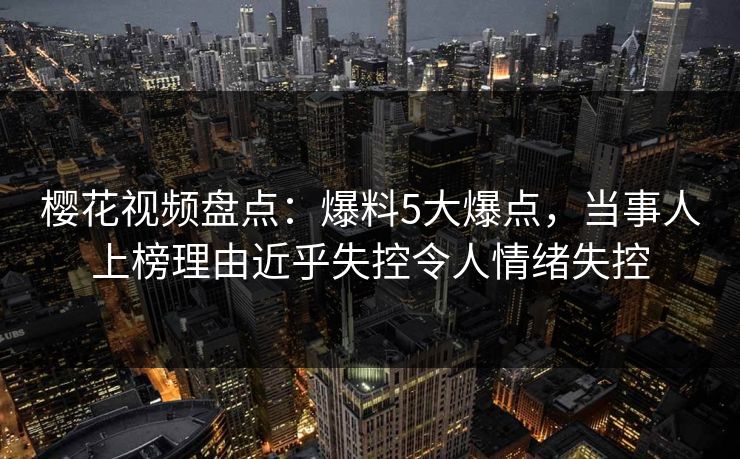 樱花视频盘点：爆料5大爆点，当事人上榜理由近乎失控令人情绪失控