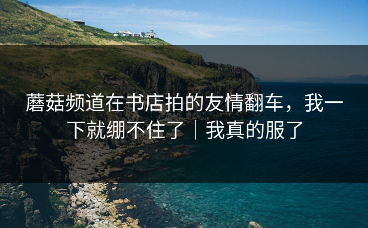 蘑菇频道在书店拍的友情翻车，我一下就绷不住了｜我真的服了