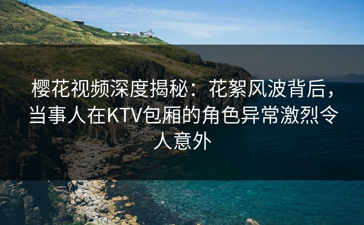樱花视频深度揭秘：花絮风波背后，当事人在KTV包厢的角色异常激烈令人意外