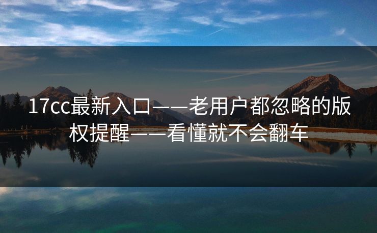 17cc最新入口——老用户都忽略的版权提醒——看懂就不会翻车