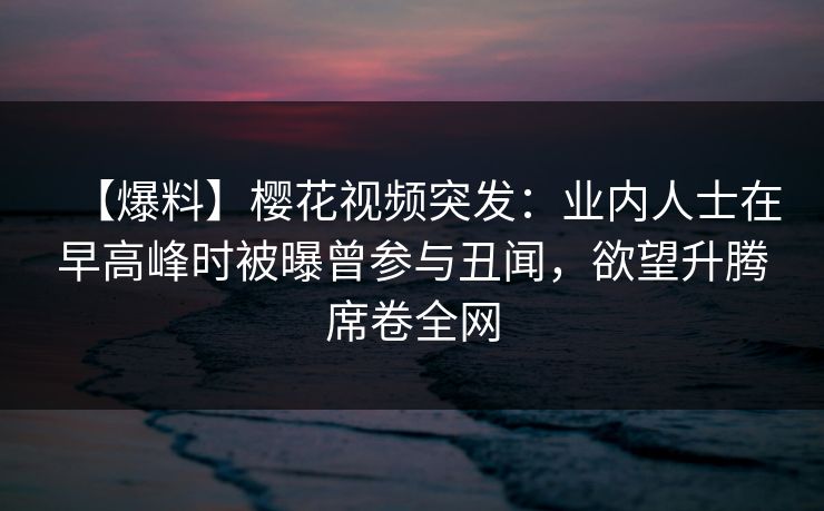 【爆料】樱花视频突发：业内人士在早高峰时被曝曾参与丑闻，欲望升腾席卷全网