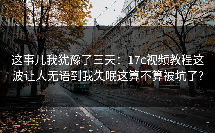 这事儿我犹豫了三天：17c视频教程这波让人无语到我失眠这算不算被坑了?