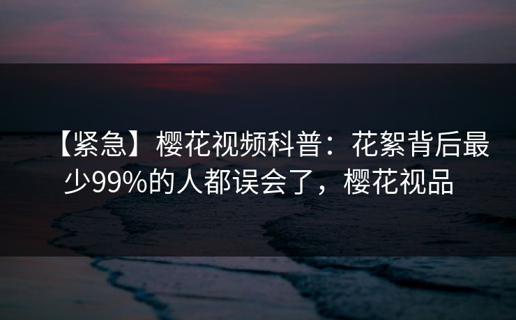 【紧急】樱花视频科普：花絮背后最少99%的人都误会了，樱花视品