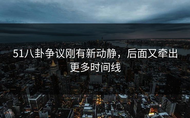 51八卦争议刚有新动静，后面又牵出更多时间线