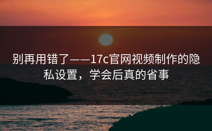 别再用错了——17c官网视频制作的隐私设置，学会后真的省事