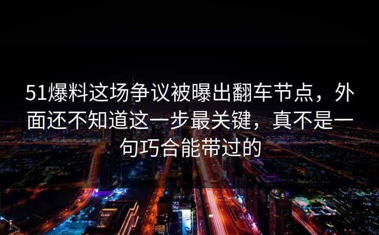 51爆料这场争议被曝出翻车节点，外面还不知道这一步最关键，真不是一句巧合能带过的