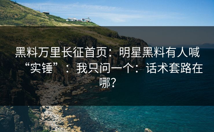 黑料万里长征首页：明星黑料有人喊“实锤”：我只问一个：话术套路在哪？