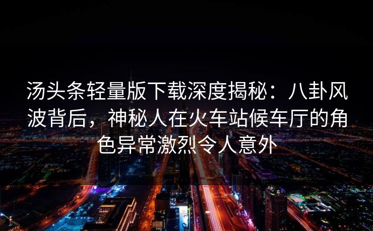 汤头条轻量版下载深度揭秘：八卦风波背后，神秘人在火车站候车厅的角色异常激烈令人意外