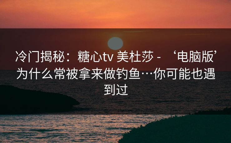 冷门揭秘：糖心tv 美杜莎 - ‘电脑版’为什么常被拿来做钓鱼…你可能也遇到过