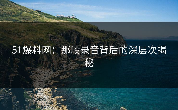 51爆料网：那段录音背后的深层次揭秘