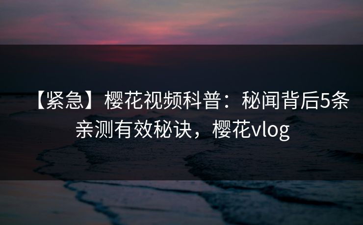 【紧急】樱花视频科普：秘闻背后5条亲测有效秘诀，樱花vlog