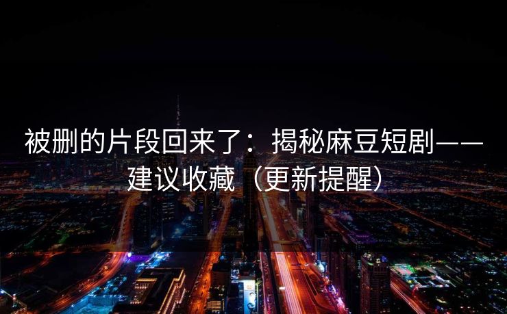 被删的片段回来了：揭秘麻豆短剧——建议收藏（更新提醒）