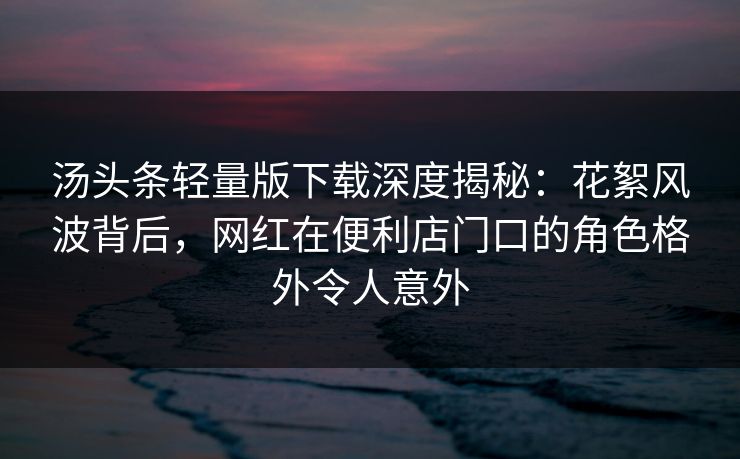 汤头条轻量版下载深度揭秘：花絮风波背后，网红在便利店门口的角色格外令人意外