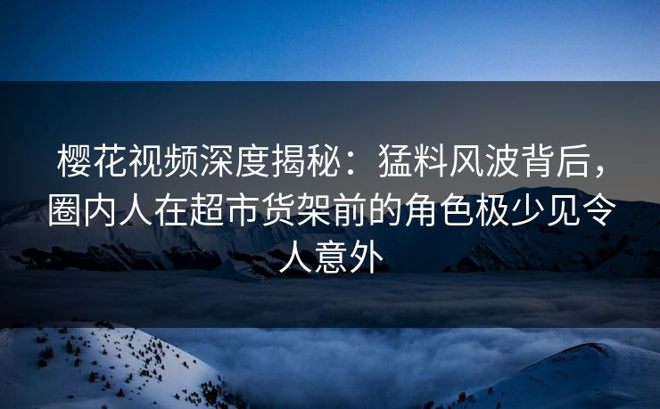 樱花视频深度揭秘：猛料风波背后，圈内人在超市货架前的角色极少见令人意外