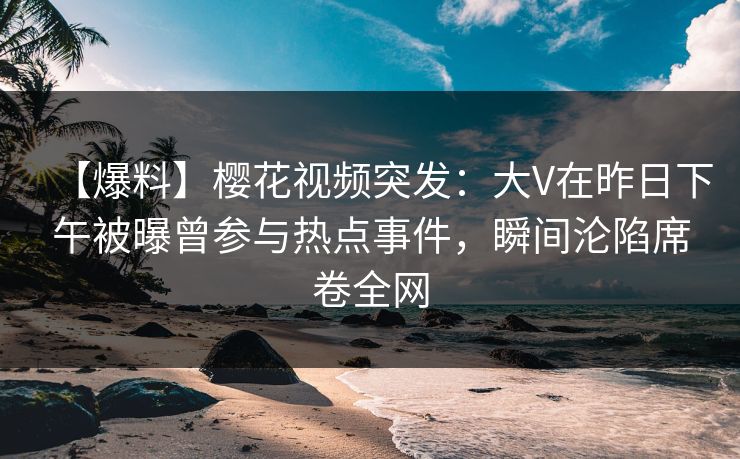 【爆料】樱花视频突发：大V在昨日下午被曝曾参与热点事件，瞬间沦陷席卷全网