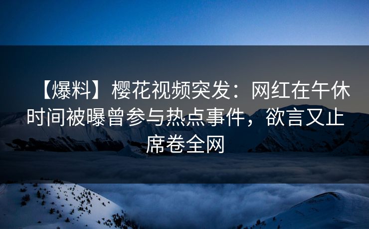 【爆料】樱花视频突发：网红在午休时间被曝曾参与热点事件，欲言又止席卷全网