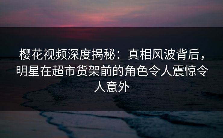 樱花视频深度揭秘：真相风波背后，明星在超市货架前的角色令人震惊令人意外