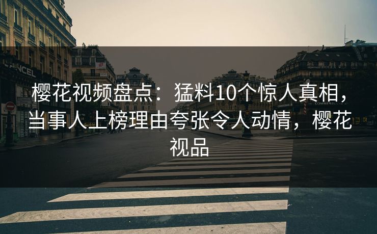樱花视频盘点：猛料10个惊人真相，当事人上榜理由夸张令人动情，樱花视品