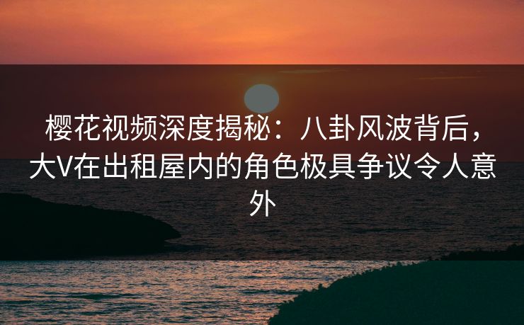 樱花视频深度揭秘:八卦风波背后,大V在出租屋内的角色极具争议令人意外 樱花视频深度揭秘:八卦风波背后,大V在出租屋内的角色极具争议令人意外
