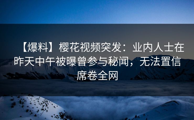 【爆料】樱花视频突发：业内人士在昨天中午被曝曾参与秘闻，无法置信席卷全网