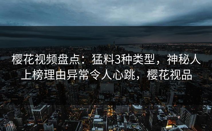 樱花视频盘点：猛料3种类型，神秘人上榜理由异常令人心跳，樱花视品