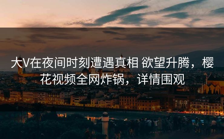 大V在夜间时刻遭遇真相 欲望升腾，樱花视频全网炸锅，详情围观