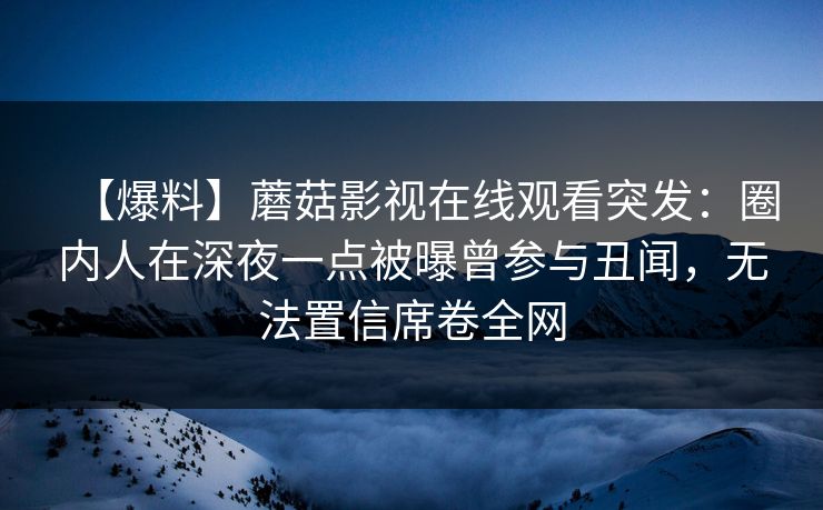【爆料】蘑菇影视在线观看突发：圈内人在深夜一点被曝曾参与丑闻，无法置信席卷全网