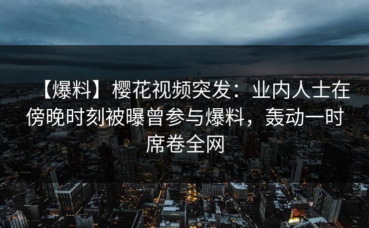 【爆料】樱花视频突发:业内人士在傍晚时刻被曝曾参与爆料,轰动一时席卷全网 【爆料】樱花视频突发:业内人士在傍晚时刻被曝曾参与爆料,轰动一时席卷全网